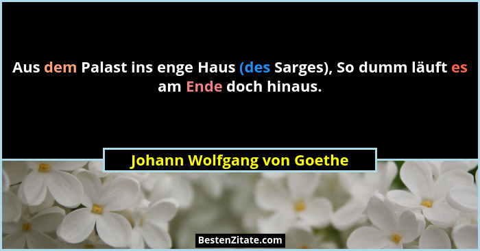 Aus dem Palast ins enge Haus (des Sarges), So dumm läuft es am Ende doch hinaus.... - Johann Wolfgang von Goethe