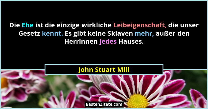 Die Ehe ist die einzige wirkliche Leibeigenschaft, die unser Gesetz kennt. Es gibt keine Sklaven mehr, außer den Herrinnen jedes Ha... - John Stuart Mill
