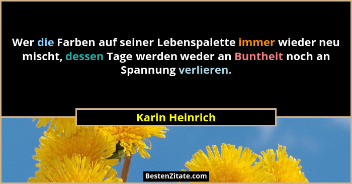 Wer die Farben auf seiner Lebenspalette immer wieder neu mischt, dessen Tage werden weder an Buntheit noch an Spannung verlieren.... - Karin Heinrich