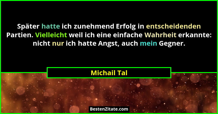 Später hatte ich zunehmend Erfolg in entscheidenden Partien. Vielleicht weil ich eine einfache Wahrheit erkannte: nicht nur ich hatte An... - Michail Tal