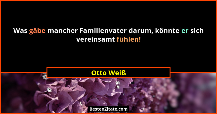 Was gäbe mancher Familienvater darum, könnte er sich vereinsamt fühlen!... - Otto Weiß