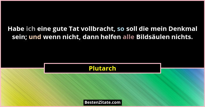 Habe ich eine gute Tat vollbracht, so soll die mein Denkmal sein; und wenn nicht, dann helfen alle Bildsäulen nichts.... - Plutarch
