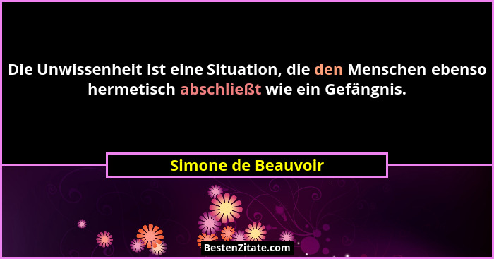 Die Unwissenheit ist eine Situation, die den Menschen ebenso hermetisch abschließt wie ein Gefängnis.... - Simone de Beauvoir