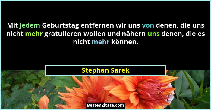 Mit jedem Geburtstag entfernen wir uns von denen, die uns nicht mehr gratulieren wollen und nähern uns denen, die es nicht mehr können... - Stephan Sarek