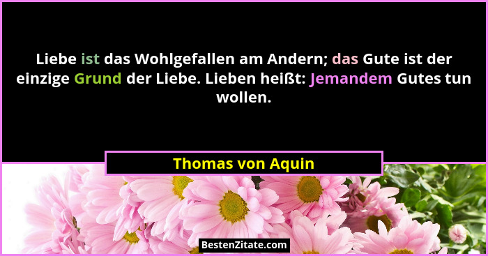 Liebe ist das Wohlgefallen am Andern; das Gute ist der einzige Grund der Liebe. Lieben heißt: Jemandem Gutes tun wollen.... - Thomas von Aquin