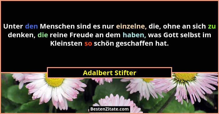 Unter den Menschen sind es nur einzelne, die, ohne an sich zu denken, die reine Freude an dem haben, was Gott selbst im Kleinsten s... - Adalbert Stifter