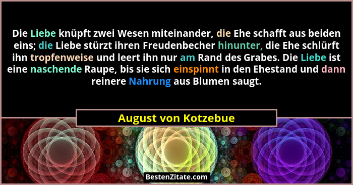 Die Liebe knüpft zwei Wesen miteinander, die Ehe schafft aus beiden eins; die Liebe stürzt ihren Freudenbecher hinunter, die Ehe... - August von Kotzebue