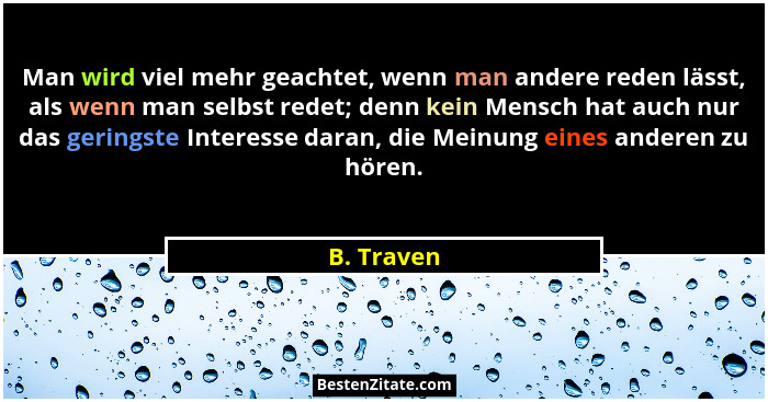 Man wird viel mehr geachtet, wenn man andere reden lässt, als wenn man selbst redet; denn kein Mensch hat auch nur das geringste Interesse... - B. Traven