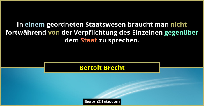 In einem geordneten Staatswesen braucht man nicht fortwährend von der Verpflichtung des Einzelnen gegenüber dem Staat zu sprechen.... - Bertolt Brecht