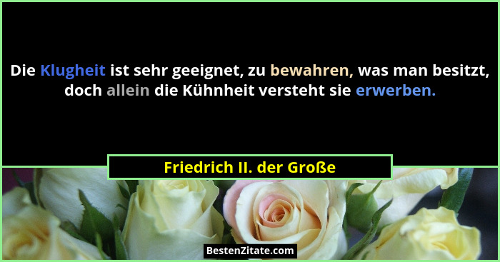 Die Klugheit ist sehr geeignet, zu bewahren, was man besitzt, doch allein die Kühnheit versteht sie erwerben.... - Friedrich II. der Große