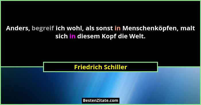 Anders, begreif ich wohl, als sonst in Menschenköpfen, malt sich in diesem Kopf die Welt.... - Friedrich Schiller