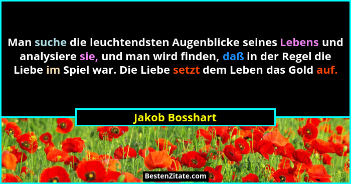 Man suche die leuchtendsten Augenblicke seines Lebens und analysiere sie, und man wird finden, daß in der Regel die Liebe im Spiel wa... - Jakob Bosshart