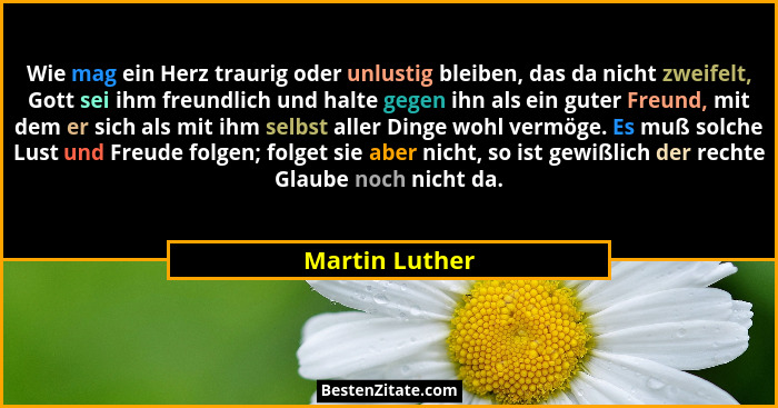 Wie mag ein Herz traurig oder unlustig bleiben, das da nicht zweifelt, Gott sei ihm freundlich und halte gegen ihn als ein guter Freun... - Martin Luther