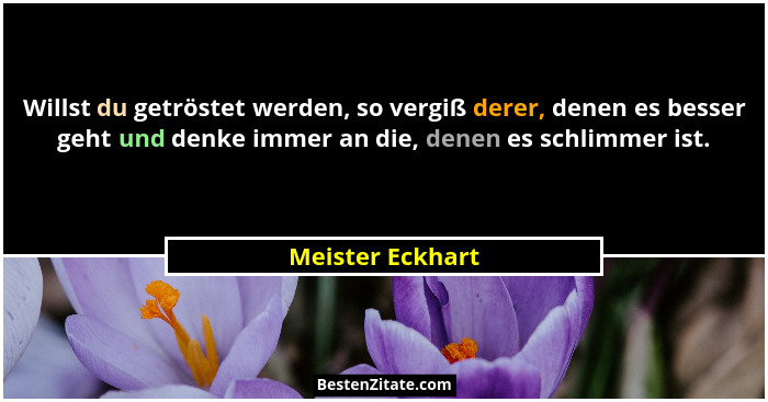 Willst du getröstet werden, so vergiß derer, denen es besser geht und denke immer an die, denen es schlimmer ist.... - Meister Eckhart