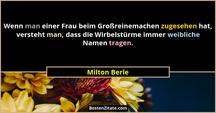 Wenn man einer Frau beim Großreinemachen zugesehen hat, versteht man, dass die Wirbelstürme immer weibliche Namen tragen.... - Milton Berle