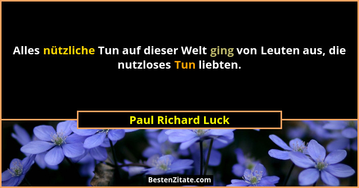 Alles nützliche Tun auf dieser Welt ging von Leuten aus, die nutzloses Tun liebten.... - Paul Richard Luck
