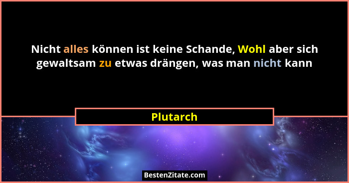 Nicht alles können ist keine Schande, Wohl aber sich gewaltsam zu etwas drängen, was man nicht kann... - Plutarch