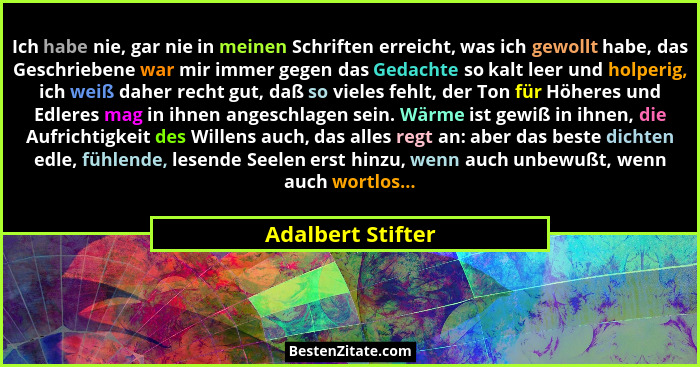 Ich habe nie, gar nie in meinen Schriften erreicht, was ich gewollt habe, das Geschriebene war mir immer gegen das Gedachte so kalt... - Adalbert Stifter