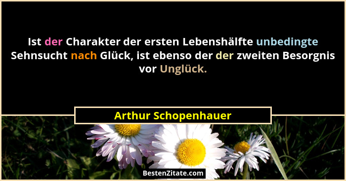 Ist der Charakter der ersten Lebenshälfte unbedingte Sehnsucht nach Glück, ist ebenso der der zweiten Besorgnis vor Unglück.... - Arthur Schopenhauer