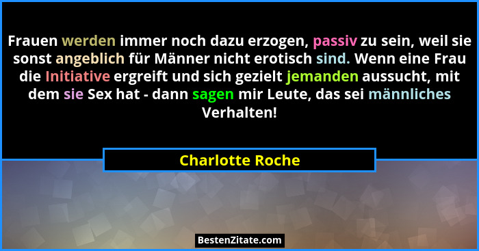Frauen werden immer noch dazu erzogen, passiv zu sein, weil sie sonst angeblich für Männer nicht erotisch sind. Wenn eine Frau die I... - Charlotte Roche