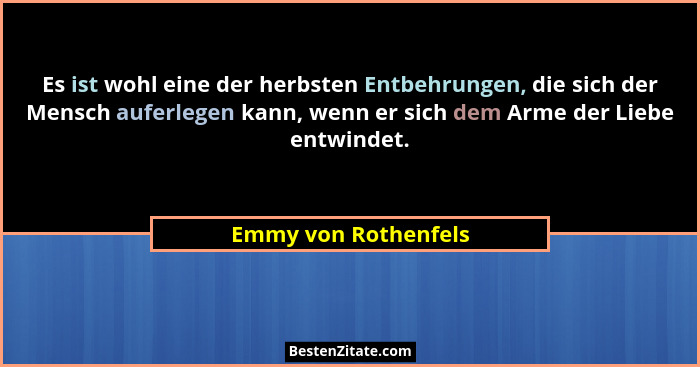 Es ist wohl eine der herbsten Entbehrungen, die sich der Mensch auferlegen kann, wenn er sich dem Arme der Liebe entwindet.... - Emmy von Rothenfels