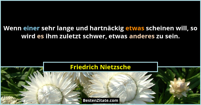 Wenn einer sehr lange und hartnäckig etwas scheinen will, so wird es ihm zuletzt schwer, etwas anderes zu sein.... - Friedrich Nietzsche