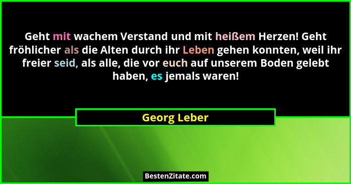 Geht mit wachem Verstand und mit heißem Herzen! Geht fröhlicher als die Alten durch ihr Leben gehen konnten, weil ihr freier seid, als a... - Georg Leber