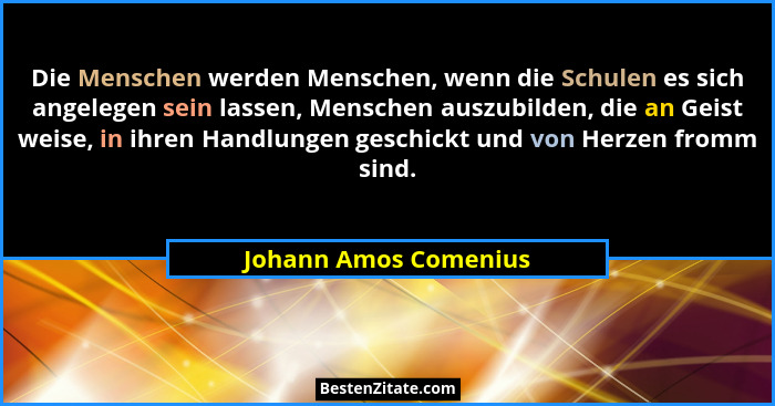 Die Menschen werden Menschen, wenn die Schulen es sich angelegen sein lassen, Menschen auszubilden, die an Geist weise, in ihre... - Johann Amos Comenius