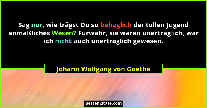 Sag nur, wie trägst Du so behaglich der tollen Jugend anmaßliches Wesen? Fürwahr, sie wären unerträglich, wär ich nicht a... - Johann Wolfgang von Goethe