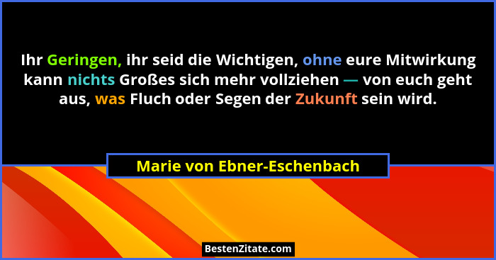 Ihr Geringen, ihr seid die Wichtigen, ohne eure Mitwirkung kann nichts Großes sich mehr vollziehen — von euch geht aus, w... - Marie von Ebner-Eschenbach