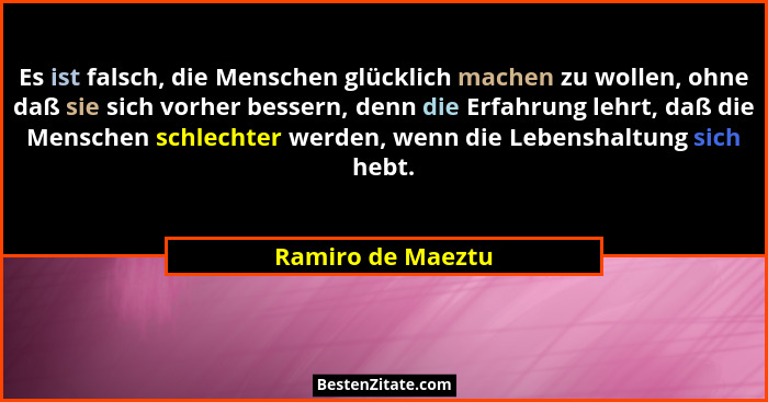 Es ist falsch, die Menschen glücklich machen zu wollen, ohne daß sie sich vorher bessern, denn die Erfahrung lehrt, daß die Mensche... - Ramiro de Maeztu
