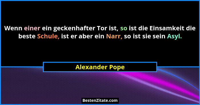 Wenn einer ein geckenhafter Tor ist, so ist die Einsamkeit die beste Schule, ist er aber ein Narr, so ist sie sein Asyl.... - Alexander Pope