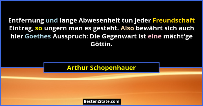Entfernung und lange Abwesenheit tun jeder Freundschaft Eintrag, so ungern man es gesteht. Also bewährt sich auch hier Goethes A... - Arthur Schopenhauer