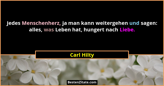 Jedes Menschenherz, ja man kann weitergehen und sagen: alles, was Leben hat, hungert nach Liebe.... - Carl Hilty