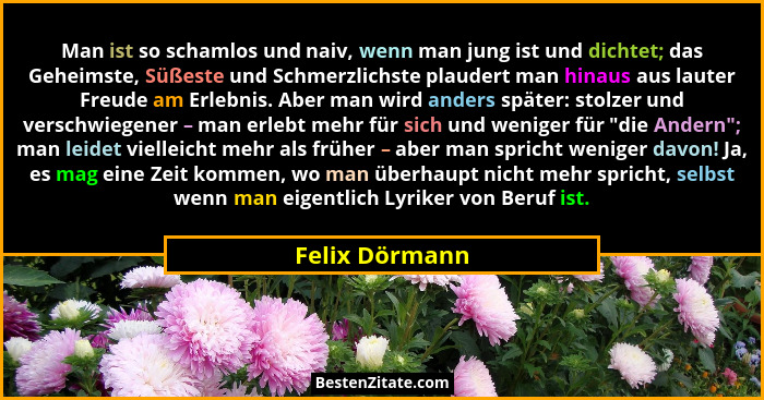 Man ist so schamlos und naiv, wenn man jung ist und dichtet; das Geheimste, Süßeste und Schmerzlichste plaudert man hinaus aus lauter... - Felix Dörmann
