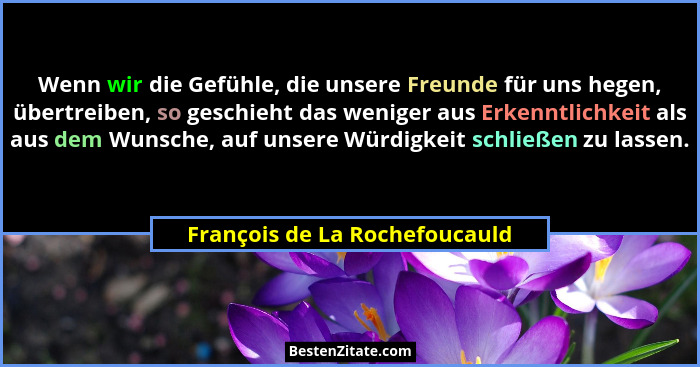 Wenn wir die Gefühle, die unsere Freunde für uns hegen, übertreiben, so geschieht das weniger aus Erkenntlichkeit als a... - François de La Rochefoucauld