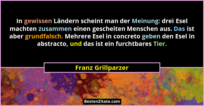 In gewissen Ländern scheint man der Meinung: drei Esel machten zusammen einen gescheiten Menschen aus. Das ist aber grundfalsch. M... - Franz Grillparzer
