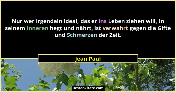 Nur wer irgendein Ideal, das er ins Leben ziehen will, in seinem Inneren hegt und nährt, ist verwahrt gegen die Gifte und Schmerzen der Ze... - Jean Paul