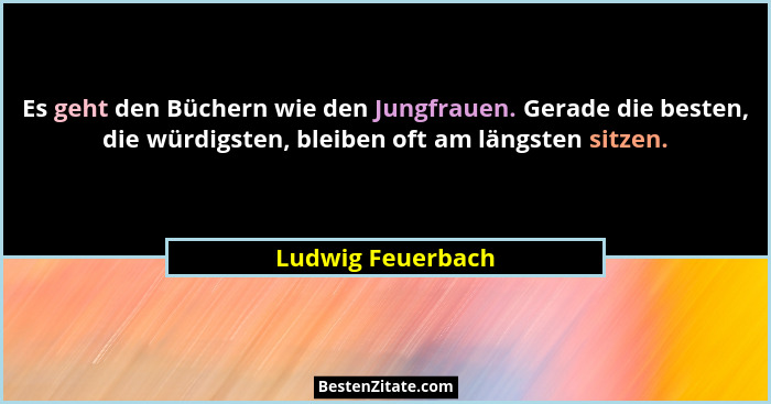 Es geht den Büchern wie den Jungfrauen. Gerade die besten, die würdigsten, bleiben oft am längsten sitzen.... - Ludwig Feuerbach