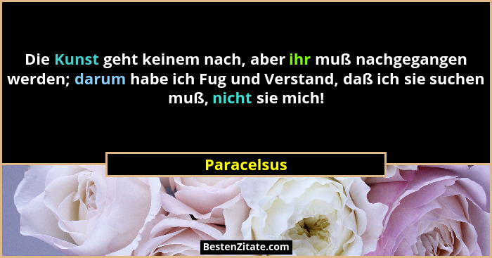 Die Kunst geht keinem nach, aber ihr muß nachgegangen werden; darum habe ich Fug und Verstand, daß ich sie suchen muß, nicht sie mich!... - Paracelsus