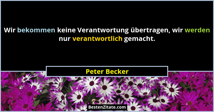 Wir bekommen keine Verantwortung übertragen, wir werden nur verantwortlich gemacht.... - Peter Becker