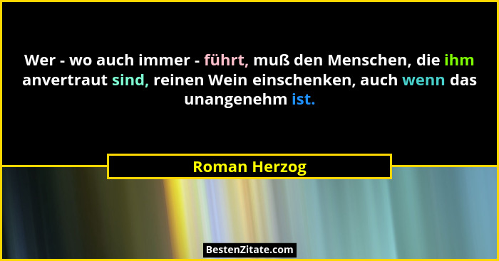 Wer - wo auch immer - führt, muß den Menschen, die ihm anvertraut sind, reinen Wein einschenken, auch wenn das unangenehm ist.... - Roman Herzog