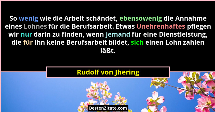 So wenig wie die Arbeit schändet, ebensowenig die Annahme eines Lohnes für die Berufsarbeit. Etwas Unehrenhaftes pflegen wir nur... - Rudolf von Jhering