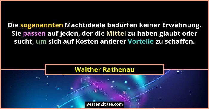 Die sogenannten Machtideale bedürfen keiner Erwähnung. Sie passen auf jeden, der die Mittel zu haben glaubt oder sucht, um sich auf... - Walther Rathenau