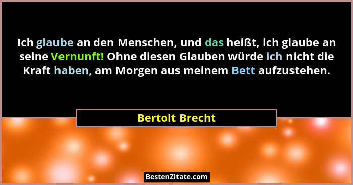 Ich glaube an den Menschen, und das heißt, ich glaube an seine Vernunft! Ohne diesen Glauben würde ich nicht die Kraft haben, am Morg... - Bertolt Brecht