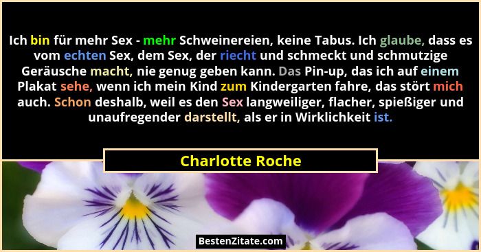 Ich bin für mehr Sex - mehr Schweinereien, keine Tabus. Ich glaube, dass es vom echten Sex, dem Sex, der riecht und schmeckt und sch... - Charlotte Roche