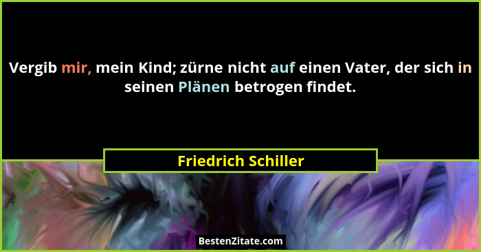 Vergib mir, mein Kind; zürne nicht auf einen Vater, der sich in seinen Plänen betrogen findet.... - Friedrich Schiller
