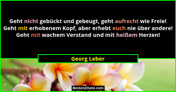 Geht nicht gebückt und gebeugt, geht aufrecht wie Freie! Geht mit erhobenem Kopf, aber erhebt euch nie über andere! Geht mit wachem Vers... - Georg Leber