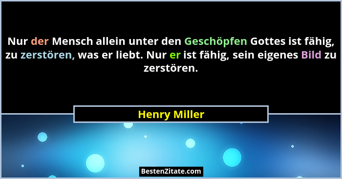 Nur der Mensch allein unter den Geschöpfen Gottes ist fähig, zu zerstören, was er liebt. Nur er ist fähig, sein eigenes Bild zu zerstör... - Henry Miller