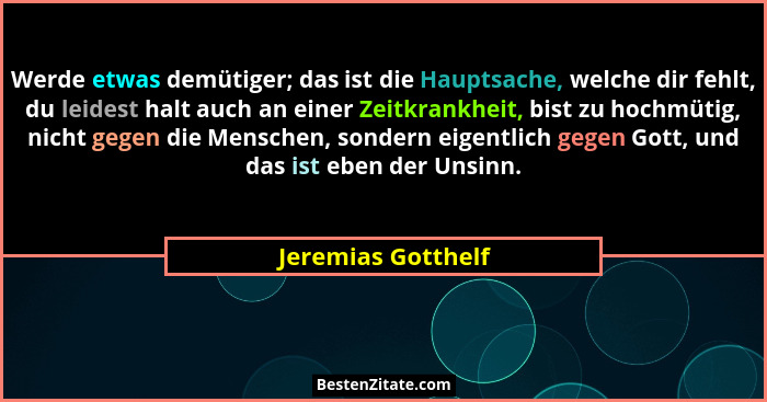 Werde etwas demütiger; das ist die Hauptsache, welche dir fehlt, du leidest halt auch an einer Zeitkrankheit, bist zu hochmütig, n... - Jeremias Gotthelf